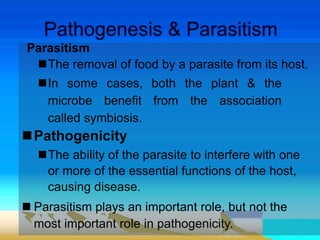 Parasitism
The removal of food by a parasite from its host.
In some cases, both the plant & the
microbe benefit from the association
called symbiosis.
Pathogenicity
The ability of the parasite to interfere with one
or more of the essential functions of the host,
causing disease.
 Parasitism plays an important role, but not the
most important role in pathogenicity.
 