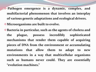  Pathogen emergence is a dynamic, complex, and
multifactorial phenomenon that involves an interplay
of various genetic adaptations and ecological drivers.
Microorganisms are built to evolve.
Bacteria in particular, such as the agents of cholera and
the plague, possess incredibly sophisticated
mechanisms that render them capable of acquiring
pieces of DNA from the environment or accumulating
mutations that allow them to adapt to new
environments in a way that multicellular organisms
such as humans never could. They are essentially
“evolution machines.”
 
