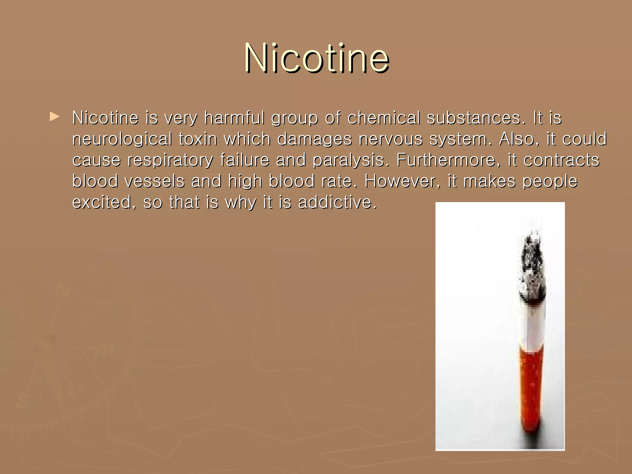 Nicotine Nicotine is very harmful group of chemical substances. It is neurological toxin which damages nervous system. Also, it could cause respiratory failure and paralysis. Furthermore, it contracts blood vessels and high blood rate. However, it makes people excited, so that is why it is addictive. 