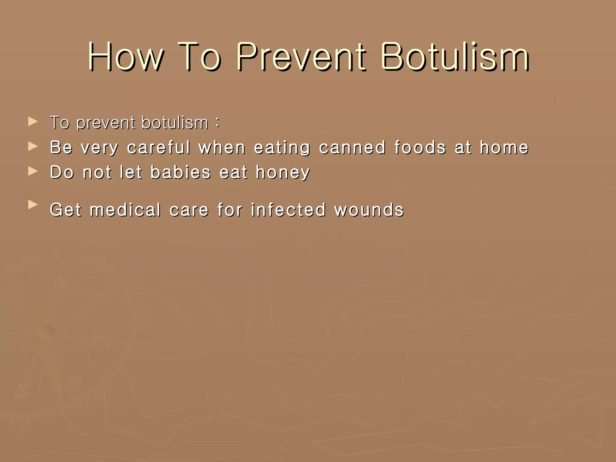 How To Prevent Botulism To prevent botulism : Be very careful when eating canned foods at home  Do not let babies eat honey  Get medical care for infected wounds   