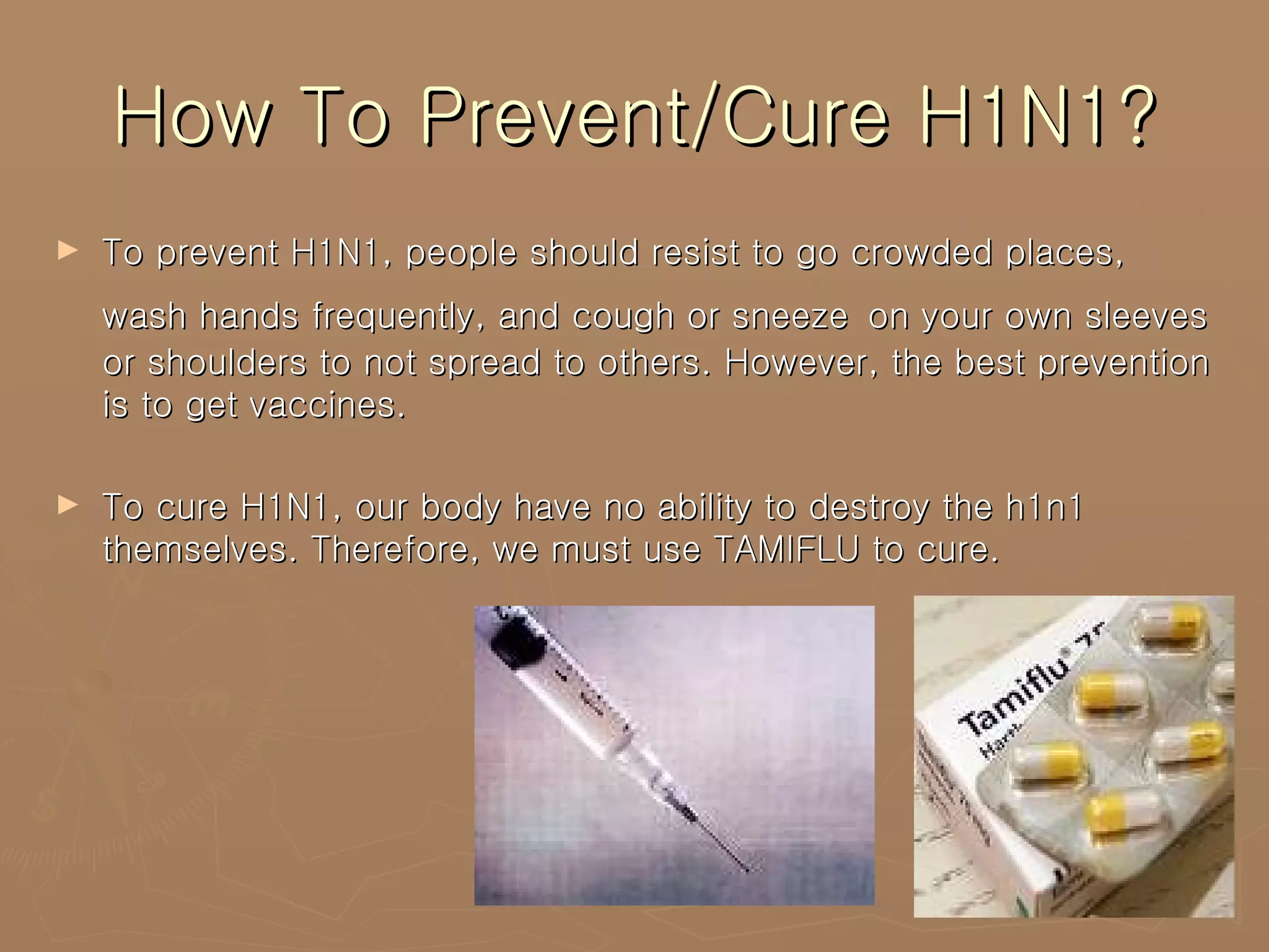 How To Prevent/Cure H1N1? To prevent H1N1, people should resist to go crowded places, wash hands frequently, and cough or sneeze   on your own sleeves or shoulders to not spread to others. However, the best prevention is to get vaccines.  To cure H1N1, our body have no ability to destroy the h1n1 themselves. Therefore, we must use TAMIFLU to cure. 