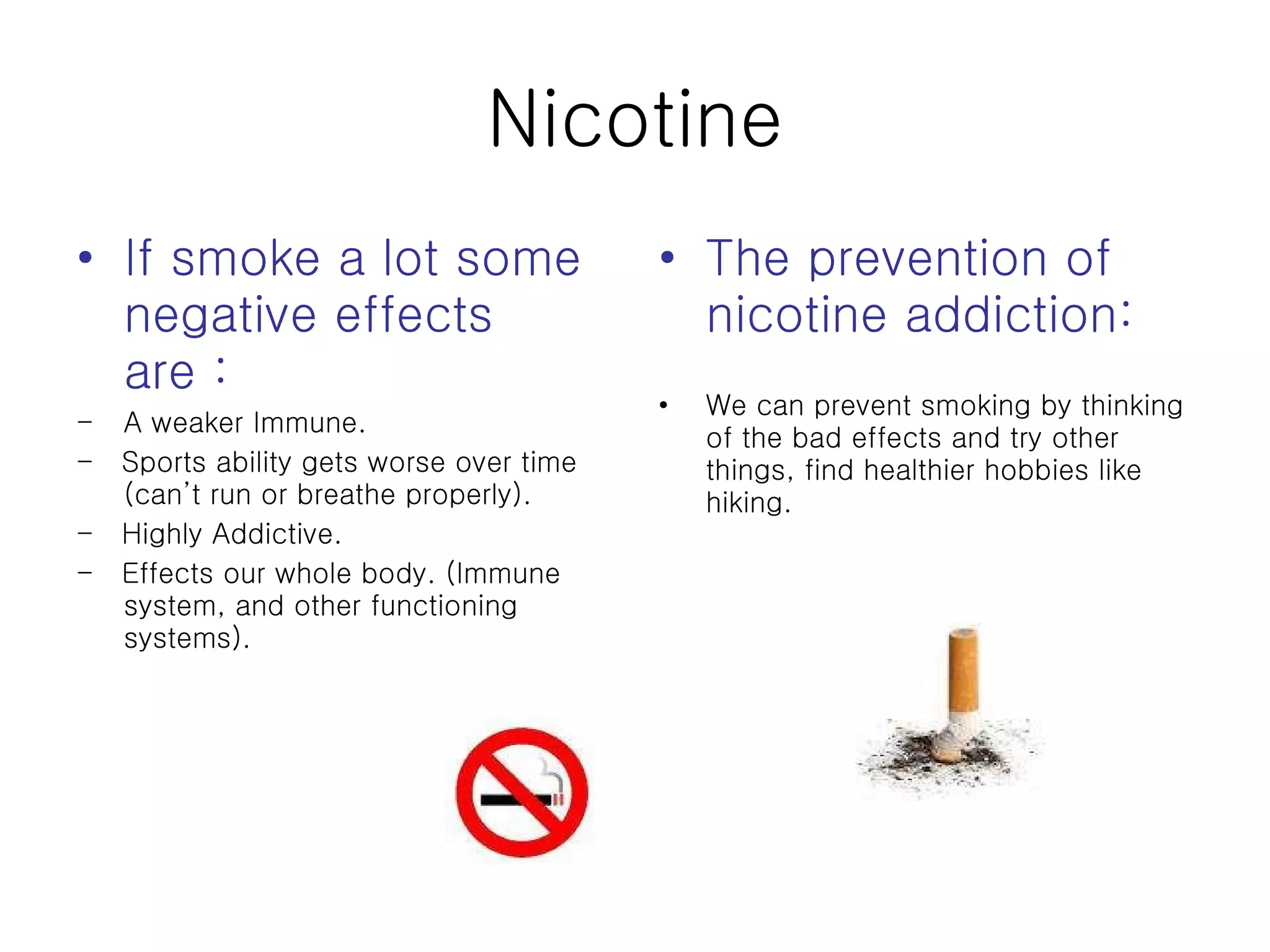 Nicotine If smoke a lot some negative effects are : A weaker Immune.  -  Sports ability gets worse over time (can’t run or breathe properly). -  Highly Addictive. -  Effects our whole body. (Immune system, and other functioning systems). The prevention of nicotine addiction: We can prevent smoking by thinking of the bad effects and try other things, find healthier hobbies like hiking. 