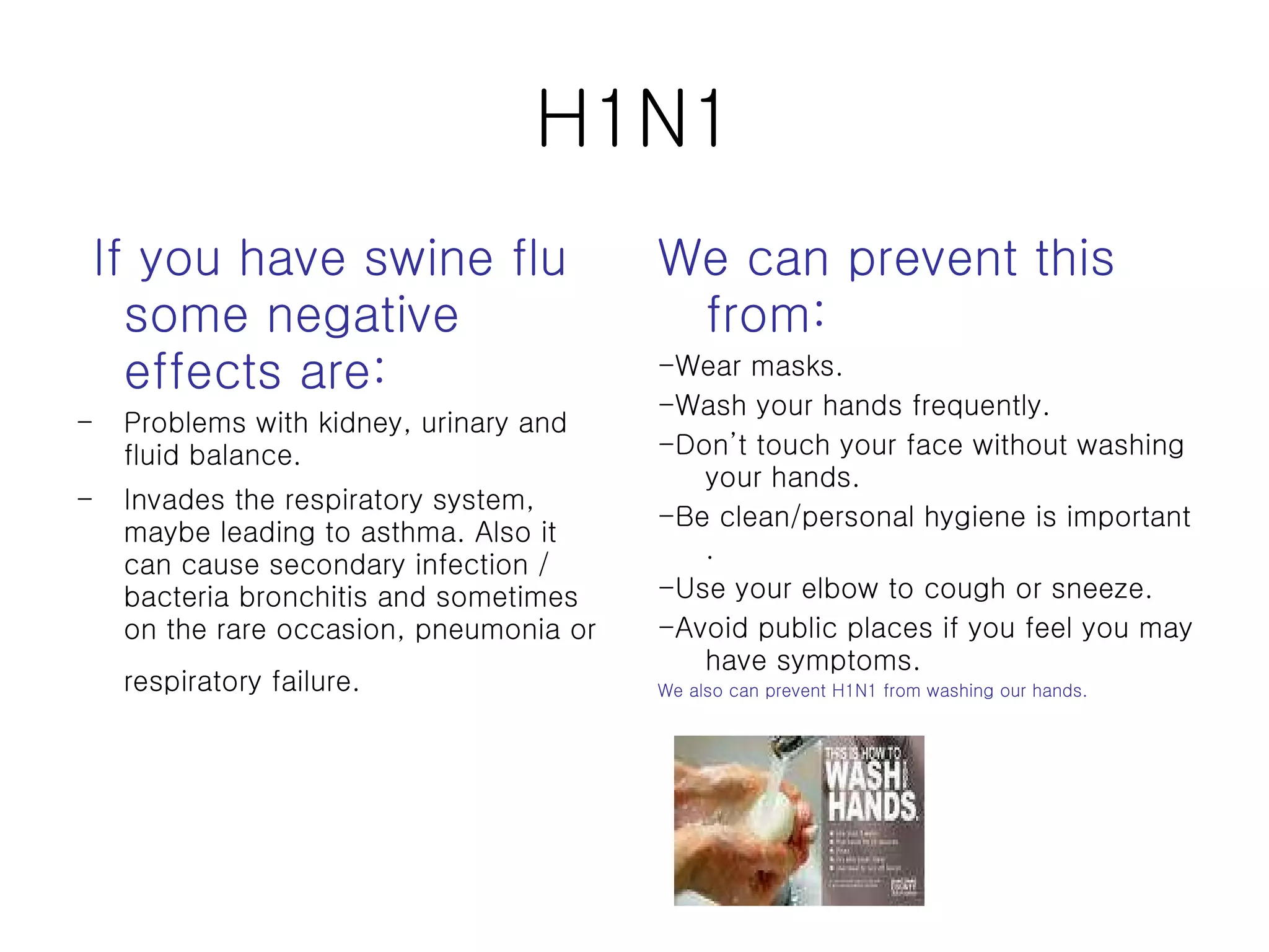 H1N1 If you have swine flu some negative effects are: Problems with kidney, urinary and fluid balance.  Invades the respiratory system, maybe leading to asthma. Also it can cause secondary infection / bacteria bronchitis and sometimes on the rare occasion, pneumonia or respiratory failure.   We can prevent this from: -Wear masks. -Wash your hands frequently. -Don’t touch your face without washing your hands. -Be clean/personal hygiene is important . -Use your elbow to cough or sneeze. -Avoid public places if you feel you may have symptoms. We also can prevent H1N1 from washing our hands. 