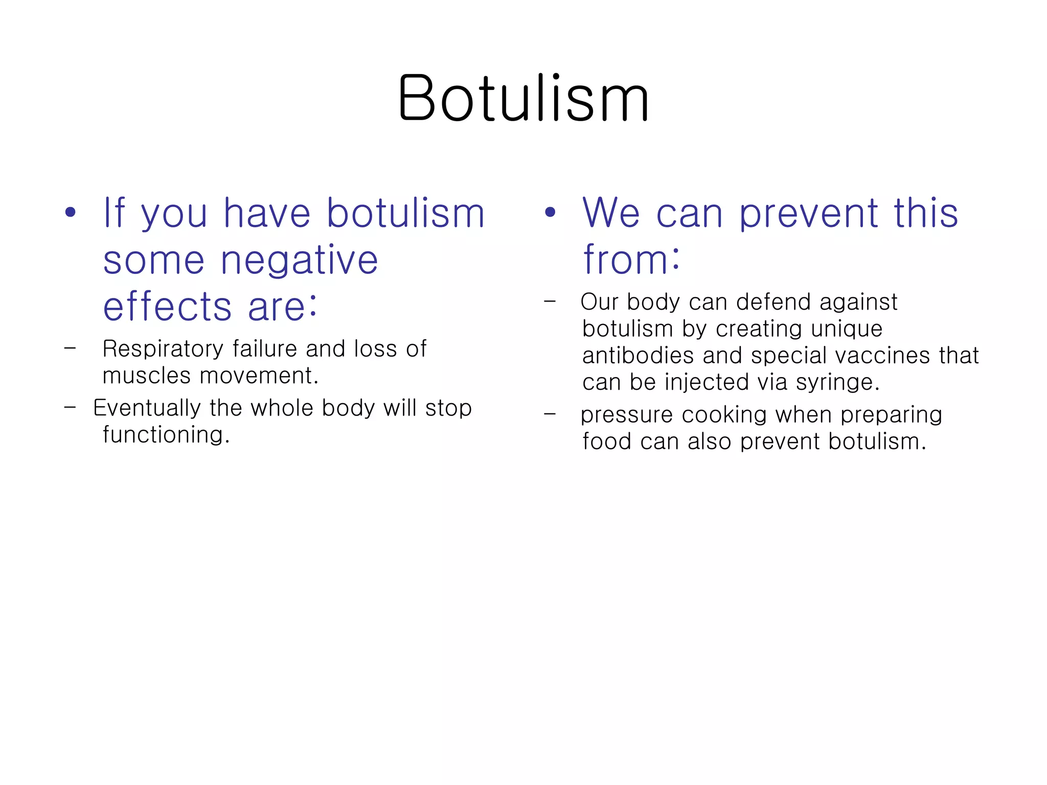 Botulism If you have botulism some negative effects are: Respiratory failure and loss of muscles movement. -  Eventually the whole body will stop functioning. We can prevent this from:  -  Our body can defend against botulism by creating unique antibodies and special vaccines that can be injected via syringe.  -  pressure cooking when preparing food can also prevent botulism.  
