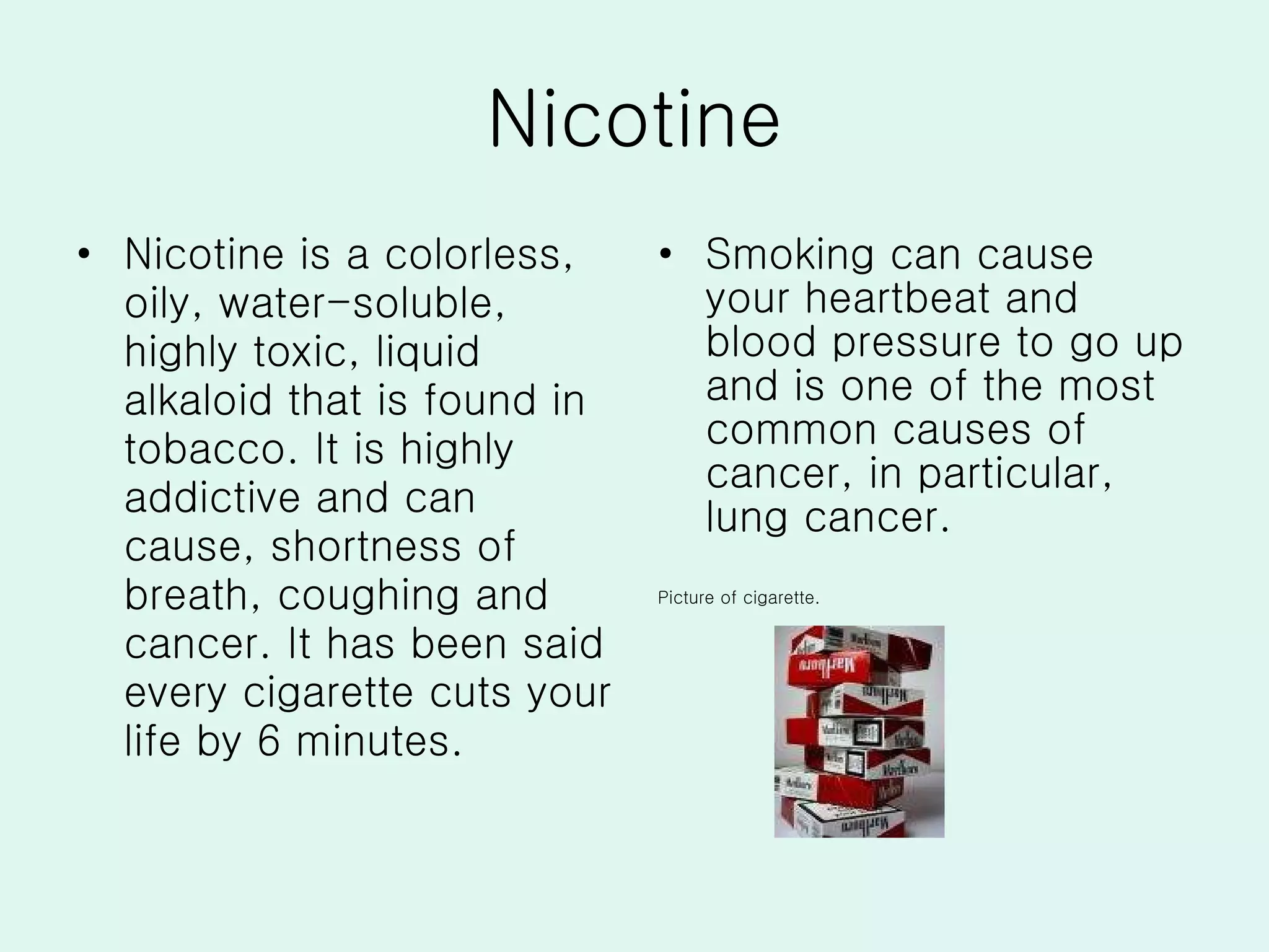 Nicotine Nicotine is a colorless, oily, water-soluble, highly toxic, liquid alkaloid that is found in tobacco. It is highly addictive and can cause, shortness of breath, coughing and cancer. It has been said every cigarette cuts your life by 6 minutes. Smoking can cause your heartbeat and blood pressure to go up and is one of the most common causes of cancer, in particular, lung cancer.  Picture of cigarette. 