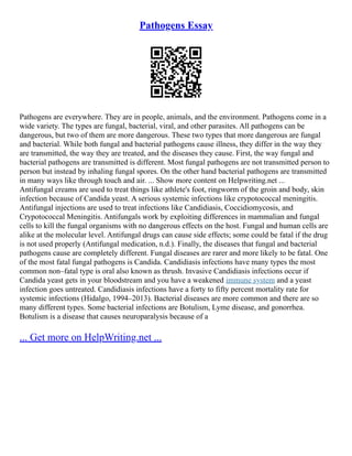 Pathogens Essay
Pathogens are everywhere. They are in people, animals, and the environment. Pathogens come in a
wide variety. The types are fungal, bacterial, viral, and other parasites. All pathogens can be
dangerous, but two of them are more dangerous. These two types that more dangerous are fungal
and bacterial. While both fungal and bacterial pathogens cause illness, they differ in the way they
are transmitted, the way they are treated, and the diseases they cause. First, the way fungal and
bacterial pathogens are transmitted is different. Most fungal pathogens are not transmitted person to
person but instead by inhaling fungal spores. On the other hand bacterial pathogens are transmitted
in many ways like through touch and air. ... Show more content on Helpwriting.net ...
Antifungal creams are used to treat things like athlete's foot, ringworm of the groin and body, skin
infection because of Candida yeast. A serious systemic infections like crypotococcal meningitis.
Antifungal injections are used to treat infections like Candidiasis, Coccidiomycosis, and
Crypotococcal Meningitis. Antifungals work by exploiting differences in mammalian and fungal
cells to kill the fungal organisms with no dangerous effects on the host. Fungal and human cells are
alike at the molecular level. Antifungal drugs can cause side effects; some could be fatal if the drug
is not used properly (Antifungal medication, n.d.). Finally, the diseases that fungal and bacterial
pathogens cause are completely different. Fungal diseases are rarer and more likely to be fatal. One
of the most fatal fungal pathogens is Candida. Candidiasis infections have many types the most
common non–fatal type is oral also known as thrush. Invasive Candidiasis infections occur if
Candida yeast gets in your bloodstream and you have a weakened immune system and a yeast
infection goes untreated. Candidiasis infections have a forty to fifty percent mortality rate for
systemic infections (Hidalgo, 1994–2013). Bacterial diseases are more common and there are so
many different types. Some bacterial infections are Botulism, Lyme disease, and gonorrhea.
Botulism is a disease that causes neuroparalysis because of a
... Get more on HelpWriting.net ...
 