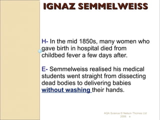 IGNAZ SEMMELWEISS H-  In the mid 1850s, many women who gave birth in hospital died from childbed fever a few days after. E-  Semmelweiss realised his medical students went straight from dissecting dead bodies to delivering babies  without washing  their hands.  AQA Science © Nelson Thornes Ltd 2006   