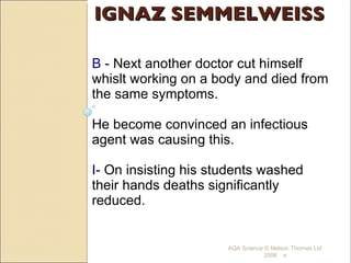 IGNAZ SEMMELWEISS B -  Next another doctor cut himself whislt working on a body and died from the same symptoms. He become convinced an infectious agent was causing this. I-   On insisting his students washed their hands deaths significantly reduced. AQA Science © Nelson Thornes Ltd 2006   