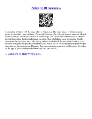 Pathogens Of Pneumonia
An infection of one or both the lungs refers to Pneumonia. The major causes of pneumonia are
germs like bacteria, virus, and fungi. The alveoli (air sacs) of an infected person's lungs are inflated
with fluids or pus. Pneumonia spreads in several ways. The viruses and bacteria found in airborne
droplets transmitted due to coughing and sneezing, when inhaled can cause pneumonia. It is also
transmitted through blood, especially during and shortly after birth. Research is still underway on
the other pathogens that possibly cause the disease. Watch out for few of these major symptoms that
can mean you have pneumonia. However, these symptoms can range from mild to severe depending
on the type of germ causing the infection, age, and your overall
... Get more on HelpWriting.net ...
 