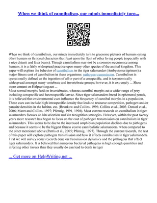 When we think of cannibalism, our minds immediately turn...
When we think of cannibalism, our minds immediately turn to gruesome pictures of humans eating
other humans or fictional characters that feast upon the flesh of other living people (especially with
a nice chianti and fava beans). Though cannibalism may not be a common occurrence among
humans, it is a fairly widespread practice upon many other species of the animal kingdom. This
paper will explore the behavior of cannibalism in the tiger salamander (Ambystoma tigrinum) a
major fitness cost of cannibalism in these organisms: pathogen transmission. Cannibalism is
operationally defined as the ingestion of all or part of a conspecific, and is taxonomically
widespread amongst many vertebrate and invertebrate groups; however, it is extremely ... Show
more content on Helpwriting.net ...
Most normal morphs feed on invertebrates, whereas cannibal morphs eat a wider range of prey
including conspecific and heterospecific larvae. Since tiger salamanders breed in ephemeral ponds,
it is believed that environmental cues influence the frequency of cannibal morphs in a population.
These cues can include high intraspecific density that leads to resource competition, pathogen and/or
parasite densities in the habitat, etc. (Brunkow and Collins, 1996; Collins et al., 2003; Denoel et al.,
2006; Maret and Collins, 1997; Pfennig, 1991, 1998). Most current research on cannibalism in tiger
salamanders focuses on kin selection and kin recognition strategies. However, within the past twenty
years more research has begun to focus on the cost of pathogen transmission on cannibalism in tiger
salamanders. This seems to be due to the increased amphibian population declines due to pathogens
and because it seems to be the biggest fitness cost to cannibalistic salamanders, when compared to
the other mentioned above (Parris et al., 2005; Pfennig, 1997). Through the current research, the rest
of this paper will explore pathogen transmission and how it affects cannibalism in tiger salamanders.
First we will survey some research done on transmission dynamics and the pathogens that affect
tiger salamanders. It is believed that numerous bacterial pathogens in high enough quantities and
infecting other tissues than they usually do can lead to death in tiger
... Get more on HelpWriting.net ...
 