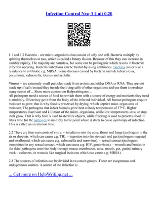 Infection Control Nvq 3 Unit 0.20
1.1 and 1.2 Bacteria – are micro–organisms that consist of only one cell. Bacteria multiply by
splitting themselves in two, which is called a binary fission. Because of this they can increase in
number rapidly. The majority are harmless, but some can be pathogenic which results in bacterial
infection occuring. Bacterial infections can be treated by using antibiotics. Bacteria can evolve a
resistance to antibiotic e.g. MRSA. Some diseases caused by bacteria include tuberculosis,
pneumonia, salmonella, tetanus and syphilis.
Viruses – are extremely small particles made from protein and either DNA or RNA. They are not
made up of cells instead they invade the living cells of other organisms and use them to produce
many copies of ... Show more content on Helpwriting.net ...
All pathogens need a source of food to provide them with a source of energy and nutrients they need
to multiply. Often they get it from the body of the infected individual. All human pathogens require
moisture to grow, that is why food is preserved by drying, which deprive mico–organisms of
moisture. The pathogens that infect humans grow best at body temperature of 37*C. Higher
temperatures inactivate and kill most of the micro–organisms, while low temperatures slow or stop
their grow. That is why heat is used to steralize objects, while freezing is used to preserve food. It
takes time for the pathogen to multiply to the point where it starts to cause symtomps of infection.
This is called an incubation time.
2.2 There are four main ports of entry: – inhalation into the nose, throat and lungs (pathogens in the
air or droplets, which can cause e.g. TB), – ingestion into the stomach and gut (pathogens ingested
and swallowed, which can cause e.g. salmonella and norovirus), – sexual contact (pathogens
transmitted in any sexual contact, which can cause e.g. HIV, gonorrhoea), – wounds and breaks in
the skin (pathogens enter the body through mucus membranes, nose, mouth, gut, genital urinary
track – catheters, or wounds like surgical incisions which can cause e.g. MRSA).
2.3 The sources of infection can be divided in two main groups. These are exogeneous and
endogeneous sources. A source of the infection is
... Get more on HelpWriting.net ...
 