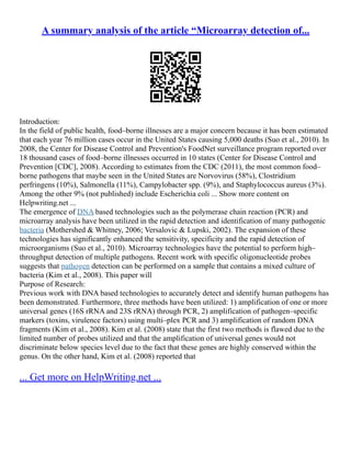 A summary analysis of the article “Microarray detection of...
Introduction:
In the field of public health, food–borne illnesses are a major concern because it has been estimated
that each year 76 million cases occur in the United States causing 5,000 deaths (Suo et al., 2010). In
2008, the Center for Disease Control and Prevention's FoodNet surveillance program reported over
18 thousand cases of food–borne illnesses occurred in 10 states (Center for Disease Control and
Prevention [CDC], 2008). According to estimates from the CDC (2011), the most common food–
borne pathogens that maybe seen in the United States are Norvovirus (58%), Clostridium
perfringens (10%), Salmonella (11%), Campylobacter spp. (9%), and Staphylococcus aureus (3%).
Among the other 9% (not published) include Escherichia coli ... Show more content on
Helpwriting.net ...
The emergence of DNA based technologies such as the polymerase chain reaction (PCR) and
microarray analysis have been utilized in the rapid detection and identification of many pathogenic
bacteria (Mothershed & Whitney, 2006; Versalovic & Lupski, 2002). The expansion of these
technologies has significantly enhanced the sensitivity, specificity and the rapid detection of
microorganisms (Suo et al., 2010). Microarray technologies have the potential to perform high–
throughput detection of multiple pathogens. Recent work with specific oligonucleotide probes
suggests that pathogen detection can be performed on a sample that contains a mixed culture of
bacteria (Kim et al., 2008). This paper will
Purpose of Research:
Previous work with DNA based technologies to accurately detect and identify human pathogens has
been demonstrated. Furthermore, three methods have been utilized: 1) amplification of one or more
universal genes (16S rRNA and 23S rRNA) through PCR, 2) amplification of pathogen–specific
markers (toxins, virulence factors) using multi–plex PCR and 3) amplification of random DNA
fragments (Kim et al., 2008). Kim et al. (2008) state that the first two methods is flawed due to the
limited number of probes utilized and that the amplification of universal genes would not
discriminate below species level due to the fact that these genes are highly conserved within the
genus. On the other hand, Kim et al. (2008) reported that
... Get more on HelpWriting.net ...
 