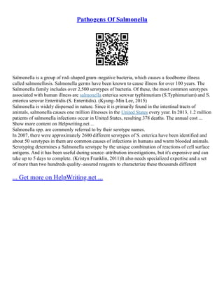Pathogens Of Salmonella
Salmonella is a group of rod–shaped gram–negative bacteria, which causes a foodborne illness
called salmonellosis. Salmonella germs have been known to cause illness for over 100 years. The
Salmonella family includes over 2,500 serotypes of bacteria. Of these, the most common serotypes
associated with human illness are salmonella enterica serovar typhimurium (S.Typhimurium) and S.
enterica serovar Enteritidis (S. Enteritidis). (Kyung–Min Lee, 2015)
Salmonella is widely dispersed in nature. Since it is primarily found in the intestinal tracts of
animals, salmonella causes one million illnesses in the United States every year. In 2013, 1.2 million
patients of salmonella infections occur in United States, resulting 378 deaths. The annual cost ...
Show more content on Helpwriting.net ...
Salmonella spp. are commonly referred to by their serotype names.
In 2007, there were approximately 2600 different serotypes of S. enterica have been identified and
about 50 serotypes in them are common causes of infections in humans and warm blooded animals.
Serotyping determines a Salmonella serotype by the unique combination of reactions of cell surface
antigens. And it has been useful during source–attribution investigations, but it's expensive and can
take up to 5 days to complete. (Kristyn Franklin, 2011)It also needs specialized expertise and a set
of more than two hundreds quality–assured reagents to characterize these thousands different
... Get more on HelpWriting.net ...
 