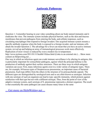 Antigenic Pathogens
Question 1. I remember hearing in your video something about our body natural immunity and it
eradicates the virus. The immune system includes physical barriers, such as the skin and mucous
membranes that prevent pathogens from entering the body, and cellular responses, such as
circulating macrophages that respond to foreign invaders. Our acquired immune system mounts a
specific antibody response when the body is exposed to a foreign invader, and our immune cells
attack the invader Question 2. The advantage for a fever can mean that you have an active immune
system, revved up and helping an array of immunological processes work more effectively.
Replication of most viruses is reduced by even a modest rise in temperature.
http://www.nytimes.com/2011/01/11/health/11klass.html (Links to an external site.) ... Show more
content on Helpwriting.net ...
One way in which an infectious agent can evade immune surveillance is by altering its antigens; this
is particularly important for extracellular pathogens, against which the principal defense is the
production of antibody against their surface structures. There are three ways in which antigenic
variation can occur. First, many infectious agents exist in a wide variety of antigenic types. There
are, for example, 84 known types of Streptococcus pneumoniae, an important cause of bacterial
pneumonia. Each type differs from the others in the structure of its polysaccharide capsule. The
different types are distinguished by serological tests and so are often known as serotypes. Infection
with one serotype of such an organism can lead to type–specific immunity, which protects against
reinfection with that type but not with a different serotype. Thus, from the point of view of the
adaptive immune system, each serotype of S. pneumoniae represents a distinct organism. The result
is that essentially the same pathogen can cause disease many times in the same
... Get more on HelpWriting.net ...
 