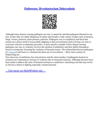 Pathogens: Mycobacterium Tuberculosis
Although many disease–causing pathogens are rare, it cannot be said that pathogens themselves are
rare. In fact, they are rather ubiquitous in nature and include a wide variety of types such as bacteria,
fungi, viruses, protozoa, prion proteins, parasites. Pathogens vary in complexity and those that
remain are a direct result of successfully adapting to their environments and evolving over time to
overcome selective evolutionary pressures. A more specific example of how disease causing
pathogens can vary in virulence involves the mention of antibiotics and their ability throughout
history to temporary lessening the virulence of bacterial strains. The relationship between pathogens
(i.e. bacteria) and hosts (i.e. humans) has been one of coevolution ... Show more content on
Helpwriting.net ...
New discovery of antibiotics has slowed down and the select number of pathogenic bacteria in
existence are continuing to increase in virulence due to increased exposure. Although advances have
been made to address the issue of bacterial resistance to antibiotics, remaining exist that may not be
as obvious a threat to fighting especially virulent bacterial
... Get more on HelpWriting.net ...
 