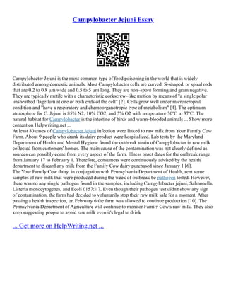 Campylobacter Jejuni Essay
Campylobacter Jejuni is the most common type of food poisoning in the world that is widely
distributed among domestic animals. Most Campylobacter cells are curved, S–shaped, or spiral rods
that are 0.2 to 0.8 µm wide and 0.5 to 5 µm long. They are non–spore forming and gram negative.
They are typically motile with a characteristic corkscrew–like motion by means of "a single polar
unsheathed flagellum at one or both ends of the cell" [2]. Cells grow well under microaerophil
condition and "have a respiratory and chemoorganotropic type of metabolism" [4]. The optimum
atmosphere for C. Jejuni is 85% N2, 10% CO2, and 5% O2 with temperature 30ºC to 37ºC. The
natural habitat for Campylobacter is the intestine of birds and warm–blooded animals ... Show more
content on Helpwriting.net ...
At least 80 cases of Campylobacter Jejuni infection were linked to raw milk from Your Family Cow
Farm. About 9 people who drank its dairy product were hospitalized. Lab tests by the Maryland
Department of Health and Mental Hygiene found the outbreak strain of Campylobacter in raw milk
collected from customers' homes. The main cause of the contamination was not clearly defined as
sources can possibly come from every aspect of the farm. Illness onset dates for the outbreak range
from January 17 to February 1. Therefore, consumers were continuously advised by the health
department to discard any milk from the Family Cow dairy purchased since January 1 [6].
The Your Family Cow dairy, in conjugation with Pennsylvania Department of Health, sent some
samples of raw milk that were produced during the week of outbreak be pathogen tested. However,
there was no any single pathogen found in the samples, including Campylobacter jejuni, Salmonella,
Listeria monocytogenes, and Ecoli 0157:H7. Even though their pathogen test didn't show any sign
of contamination, the farm had decided to voluntarily stop their raw milk sale for a moment. After
passing a health inspection, on February 6 the farm was allowed to continue production [10]. The
Pennsylvania Department of Agriculture will continue to monitor Family Cow's raw milk. They also
keep suggesting people to avoid raw milk even it's legal to drink
... Get more on HelpWriting.net ...
 
