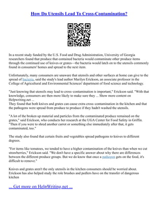 How Do Utensils Lead To Cross-Contamination?
In a recent study funded by the U.S. Food and Drug Administration, University of Georgia
researchers found that produce that contained bacteria would contaminate other produce items
through the continued use of knives or grates––the bacteria would latch on to the utensils commonly
found in consumers' homes and spread to the next item.
Unfortunately, many consumers are unaware that utensils and other surfaces at home can give to the
spread of bacteria, said the study's lead author Marilyn Erickson, an associate professor in the
College of Agricultural and Environmental Sciences' department of food science and technology.
"Just knowing that utensils may lead to cross–contamination is important," Erickson said. "With that
knowledge, consumers are then more likely to make sure they ... Show more content on
Helpwriting.net ...
They found that both knives and grates can cause extra cross–contamination in the kitchen and that
the pathogens were spread from produce to produce if they hadn't washed the utensils.
"A lot of the broken up material and particles from the contaminated produce remained on the
grates," said Erickson, who conducts her research at the UGA Center for Food Safety in Griffin.
"Then if you were to shred another carrot or something else immediately after that, it gets
contaminated, too."
The study also found that certain fruits and vegetables spread pathogens to knives to different
degrees.
"For items like tomatoes, we tended to have a higher contamination of the knives than when we cut
strawberries," Erickson said. "We don't have a specific answer about why there are differences
between the different produce groups. But we do know that once a pathogen gets on the food, it's
difficult to remove."
Knives and grates aren't the only utensils in the kitchen consumers should be worried about.
Erickson has also helped study the role brushes and pedlers have on the transfer of dangerous
kitchen
... Get more on HelpWriting.net ...
 