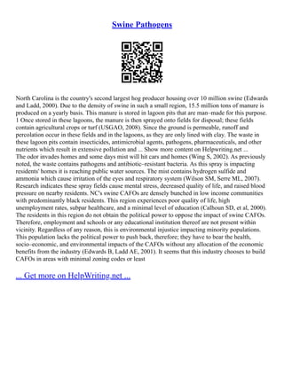 Swine Pathogens
North Carolina is the country's second largest hog producer housing over 10 million swine (Edwards
and Ladd, 2000). Due to the density of swine in such a small region, 15.5 million tons of manure is
produced on a yearly basis. This manure is stored in lagoon pits that are man–made for this purpose.
1 Once stored in these lagoons, the manure is then sprayed onto fields for disposal; these fields
contain agricultural crops or turf (USGAO, 2008). Since the ground is permeable, runoff and
percolation occur in these fields and in the lagoons, as they are only lined with clay. The waste in
these lagoon pits contain insecticides, antimicrobial agents, pathogens, pharmaceuticals, and other
nutrients which result in extensive pollution and ... Show more content on Helpwriting.net ...
The odor invades homes and some days mist will hit cars and homes (Wing S, 2002). As previously
noted, the waste contains pathogens and antibiotic–resistant bacteria. As this spray is impacting
residents' homes it is reaching public water sources. The mist contains hydrogen sulfide and
ammonia which cause irritation of the eyes and respiratory system (Wilson SM, Serre ML, 2007).
Research indicates these spray fields cause mental stress, decreased quality of life, and raised blood
pressure on nearby residents. NC's swine CAFOs are densely bunched in low income communities
with predominantly black residents. This region experiences poor quality of life, high
unemployment rates, subpar healthcare, and a minimal level of education (Calhoun SD, et al, 2000).
The residents in this region do not obtain the political power to oppose the impact of swine CAFOs.
Therefore, employment and schools or any educational institution thereof are not present within
vicinity. Regardless of any reason, this is environmental injustice impacting minority populations.
This population lacks the political power to push back, therefore; they have to bear the health,
socio–economic, and environmental impacts of the CAFOs without any allocation of the economic
benefits from the industry (Edwards B, Ladd AE, 2001). It seems that this industry chooses to build
CAFOs in areas with minimal zoning codes or least
... Get more on HelpWriting.net ...
 