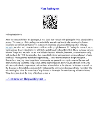Non Pathogens
Pathogen research
After the introduction of the pathogen, it was clear that various non–pathogens could cause harm to
people. The concept of the pathogen was initially was referred to microbe causing the disease.
Scientists have involved themselves in research to critical understand the properties of fungi,
bacteria, parasites and viruses that were able to make people become ill. During the research, there
were seminal discoveries that were able to be got (Casadevall and Pirofski). These included various
roles of fungal and bacterial toxins available in diseases. Microbe, however, causes diseases only
with the host. In 1950, the microbes that caused infections were common opening channel of skin
and blood relating to the treatments suppressing ... Show more content on Helpwriting.net ...
Researchers studying microorganisms' community use genomics recognize myriad factors and
interactions help shape the composition of the microorganism. However, in different people, the
microbe varies in development at various times with relation to the disease. Infectious research on
the diseases is dominated continuously by reducing the approaches (Casadevall and Pirofski). The
microbiologists view the microbes of any disease as the major factors that vary with the disease.
They, therefore, treat the body of the host as just a
... Get more on HelpWriting.net ...
 