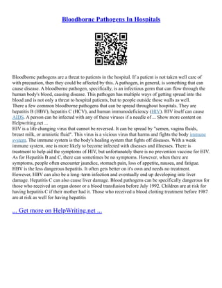 Bloodborne Pathogens In Hospitals
Bloodborne pathogens are a threat to patients in the hospital. If a patient is not taken well care of
with precaution, then they could be affected by this. A pathogen, in general, is something that can
cause disease. A bloodborne pathogen, specifically, is an infectious germ that can flow through the
human body's blood, causing disease. This pathogen has multiple ways of getting spread into the
blood and is not only a threat to hospital patients, but to people outside those walls as well.
There a few common bloodborne pathogens that can be spread throughout hospitals. They are
hepatitis B (HBV), hepatitis C (HCV), and human immunodeficiency (HIV). HIV itself can cause
AIDS. A person can be infected with any of these viruses if a needle of ... Show more content on
Helpwriting.net ...
HIV is a life changing virus that cannot be reversed. It can be spread by "semen, vagina fluids,
breast milk, or amniotic fluid". This virus is a vicious virus that harms and fights the body immune
system. The immune system is the body's healing system that fights off diseases. With a weak
immune system, one is more likely to become infected with diseases and illnesses. There is
treatment to help aid the symptoms of HIV, but unfortunately there is no prevention vaccine for HIV.
As for Hepatitis B and C, there can sometimes be no symptoms. However, when there are
symptoms, people often encounter jaundice, stomach pain, loss of appetite, nausea, and fatigue.
HBV is the less dangerous hepatitis. It often gets better on it's own and needs no treatment.
However, HBV can also be a long–term infection and eventually end up developing into liver
damage. Hepatitis C can also cause liver damage. Blood pathogens can be specifically dangerous for
those who received an organ donor or a blood transfusion before July 1992. Children are at risk for
having hepatitis C if their mother had it. Those who received a blood clotting treatment before 1987
are at risk as well for having hepatitis
... Get more on HelpWriting.net ...
 