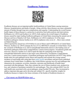 Foodborne Pathogens
Foodborne diseases are an important public health problems in United States causing numerous
illnesses, hospitalizations and deaths of people. Along with this, these diseases can cause substantial
amount of burden through long term complications and sequelae. Understanding the overall human
health impact of these diseases is a prime key to prioritize food safety policies and interventions.
Hoffmann et al. (2012) and Scallan et al. (2015), both explores the overall impact of foodborne
disease caused by major leading foodborne pathogens in United States measuring the annual cost of
illnesses and loss of Quality Life Years. Hoffmann et al. (2012) emphasize 14 of the major
foodborne pathogens whereas Scallan et al. (2015) emphasize only seven of ... Show more content
on Helpwriting.net ...
(2012) reported the annual loss of $14 billion in cost of illness and 61,000 QALYs in United States.
Whereas, Scallan et al. (2015) estimate the loss of 112, 000 DALYs annually in United States. From
the viewpoint of Hoffmann et al. (2012) nontyphoidal Salmonella enterica is the leading cause of
food borne pathogens followed by Campylobacter, Listeria monocyotgenes, Toxoplasma gondii and
norovirus. However, Scallan et al. (2015) report the little bit contrasting result showing
nontyphoidal Salmonella enterica as the major cause followed by Toxoplasma, Camplyobacter,
norovirus, Listeria monocytogenes, Clostridium perfringens and Escherichia coli O157.They define
health states for each pathogen (acute illness and sequelae) and estimate the average annual
incidence of each health state using data from public health surveillance and previously published
estimates from United States. In addition, they create disease outcome tress for each pathogen that
characterize the symptoms, severities, durations, outcomes and likelihoods of health states
associated with that pathogen. Then, they estimate the cost of illness (medical costs, productivity
loss, and valuation of premature mortality) for each pathogen. They also estimate QALY loss for
each health state associated with a given pathogen, using EuroQol 5D scale. They recommend to
address important data gaps and to develop and validate US– specific disability weights for
foodborne diseases to improve the future estimates of the burden of foodborne diseases in
... Get more on HelpWriting.net ...
 