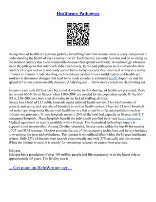 Healthcare Pathogens
Recognition of healthcare systems globally in both high and low income areas is a key component to
understanding the health of each country overall. Each country can only function and be as strong as
the weakest country due to communicable diseases that spread worldwide. As technology advances
so do the pathogens that enter each individual's body. In the past pathogens were contained to their
country of origin and were not easily spread but in today's society they can travel within in a matter
of hours or minutes. Understanding each healthcare system allows world leaders and healthcare
workers to determine changes that need to be made in order to eliminate health disparities and the
spread of various communicable diseases. Analyzing and ... Show more content on Helpwriting.net
...
Intensive care units (ICUs) have been shut down due to this shortage of healthcare personnel; there
are around 650 ICUs in Greece when 1500–2000 are needed for the population needs. Of the 650
ICUs, 150–200 have been shut down due to the lack of staffing abilities.
Greece has a total of 132 public hospitals under national health service. This total consists of
general, university, and specialized hospitals as well as health centres. There are 23 more hospitals
not under operating under the national health service that attend to different populations such as
military and prisoners. Private hospitals make of 26% of the total bed capacity in Greece with 218
designated hospitals. These hospitals benefit the individuals enrolled in private health insurance.
Medical equipment in readily available within Greece. The biomedical technology supply is
expensive and uncontrolled. Among 28 other countries, Greece ranks within the top 10 for number
of CT and MRI scanners. Doctors promote the use of this expensive technology and have a tendency
to overprescribe tests and procedures. The internet is not utilized often within the Greece healthcare
system. Only 25% of doctors keep records electronically and only 57% actually use the internet.
When the internet is used, it is mainly for consulting research or current best practices.
Ethiopia
Ethiopia has a population of over 104 million people and life expectancy is on the lower side at
approximately 65 years. The fertility rate is
... Get more on HelpWriting.net ...
 