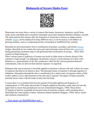 Biohazards of Sewage Sludge Essay
Wastewater can come from a variety of sources like homes, businesses, industries, runoff from
roads, lawns and fields and is treated by municipal wastewater treatment facilities (Product, cornell).
The solid material that remains after the treatment of wastewater is known as sludge (charac,
cornell). Sludge can be employed in many different ways, it can be used as a soil additive or
growing medium, sent to a composting facility, incinerated or landfilled (Char, cornell).
Biosolids are derived primarily from a combination of primary, secondary, and tertiary sewage
sludges. Biosolids do not contain the coarse grit and screenings removed from raw wastewater
during preliminary treatment steps or ash generated from incineration of sewage ... Show more
content on Helpwriting.net ...
These various routes or pathways of contact can result in either acute or chronic disease if the
exposure is high enough. For pathogens, the primary concern is acute diseases of a short–term
duration (i.e., gastroenteritis or flu–like symptoms), while for the various potential chemical
contaminants, risks are derived from chronic exposure via ingestion.
Pathogens that may be present in biosolids applied to land pose a disease risk only if there are routes
of exposure that deliver an infective dose. The principal means of exposure is through ingestion or
inhalation. Absorption through the skin is considered to be a minor route of exposure unless a field
worker suffers a cut or other puncture to the skin and is exposed. The degree of harm caused by
bacterial toxins varies with the mode of entry into the body.
It seems there is a correlation between the amount of biosolids applied and frequency of
contamination. A 1984 study showed that 22.4mg/ha applied to Sassafras sandy loam soil was the
upper limit to ensure that groundwater was not contaminated (Higgins, 1984). Doses below
22.4mg/ha of land are acceptable for the provision of nutrients to plants, while anything above
diminished the water quality to below American federal standards (Higgens, 1984). Heavy metals
and coliforms remained low
... Get more on HelpWriting.net ...
 