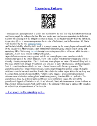 Macrophage Pathogen
The success of a pathogen is not to kill its host but to infect the host in a way that it helps to transfer
and hence propel the pathogen further. The host has its own mechanisms to contain the infection,
like low pH (acidic pH in the phagolysosomes is crucial for the hydrolytic activity of the enzymes),
temperature (fever is a common symptom due to a lot of infections), and inflammation. All this is
well mediated by the host immune system.
As Mtb is inhaled by a healthy individual, it is phagocytosed by the macrophages and dendritic cells
in the lung alveoli. Macrophages, a part of the innate immunity, play a major role in killing and
containing Mtb. Of the many bacteria inhaled, macrophages are able to kill some, while the others
replicate ... Show more content on Helpwriting.net ...
A pro–inflammatory response triggered by infected macrophages causes recruitment of the
mononuclear cells at the site of infection. The T–cells interact with the macrophages and activate
them by releasing the cytokine, IFN–. Activated macrophages are more efficient at killing Mtb. At
this stage of infection, antigen presentation also activates B–cells which produce antibodies against
Mtb. A consolidated mass of infected host cells and immune cells forms a granuloma. The
granuloma consists of infected macrophages, foamy macrophages that contain stored oil droplets
which serve as the bacterial nutrition, T–cells, B–cells in the earlier stages. When the bacillary load
becomes static, the infection is said to be "latent". Early stages of granuloma formation also
witnesses vascularisation and supply of blood through newly developed blood capillaries. The
granuloma is lined by epithelial cells and fibrous tissue in the later stages. The core of the
granuloma is hypoxic (Vandiviere et al., 1956; Via et al., 2008). Granulomas can be resolved due to
the action of immune system. With suppression of the immune system due to ageing, HIV infection
or malnutrition, the containment of the bacteria
... Get more on HelpWriting.net ...
 