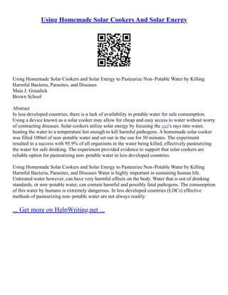 Using Homemade Solar Cookers And Solar Energy
Using Homemade Solar Cookers and Solar Energy to Pasteurize Non–Potable Water by Killing
Harmful Bacteria, Parasites, and Diseases
Maia J. Graudick
Brown School
Abstract
In less developed countries, there is a lack of availability in potable water for safe consumption.
Using a device known as a solar cooker may allow for cheap and easy access to water without worry
of contracting diseases. Solar cookers utilize solar energy by focusing the sun's rays into water,
heating the water to a temperature hot enough to kill harmful pathogens. A homemade solar cooker
was filled 100ml of non–potable water and set out in the sun for 50 minutes. The experiment
resulted in a success with 95.9% of all organisms in the water being killed, effectively pasteurizing
the water for safe drinking. The experiment provided evidence to support that solar cookers are
reliable option for pasteurizing non–potable water in less developed countries.
Using Homemade Solar Cookers and Solar Energy to Pasteurize Non–Potable Water by Killing
Harmful Bacteria, Parasites, and Diseases Water is highly important in sustaining human life.
Untreated water however, can have very harmful effects on the body. Water that is not of drinking
standards, or non–potable water, can contain harmful and possibly fatal pathogens. The consumption
of this water by humans is extremely dangerous. In less developed countries (LDCs) effective
methods of pasteurizing non–potable water are not always readily
... Get more on HelpWriting.net ...
 
