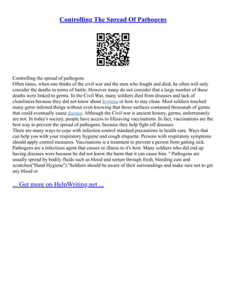 Controlling The Spread Of Pathogens
Controlling the spread of pathogens
Often times, when one thinks of the civil war and the men who fought and died, he often will only
consider the deaths in terms of battle. However many do not consider that a large number of these
deaths were linked to germs. In the Civil War, many soldiers died from diseases and lack of
cleanliness because they did not know about hygiene or how to stay clean. Most soldiers touched
many germ infested things without even knowing that those surfaces contained thousands of germs
that could eventually cause disease. Although the Civil war is ancient history, germs, unfortunately
are not. In today's society, people have access to lifesaving vaccinations. In fact, vaccinations are the
best way to prevent the spread of pathogens, because they help fight off diseases.
There are many ways to cope with infection control standard precautions in health care. Ways that
can help you with your respiratory hygiene and cough etiquette. Persons with respiratory symptoms
should apply control measures. Vaccinations is a treatment to prevent a person from getting sick.
Pathogens are a infectious agent that causes or illness to it's host. Many soldiers who did end up
having diseases were because he did not know the harm that it can cause him. '' Pathogens are
usually spread by bodily fluids such as blood and semen through fresh, bleeding cuts and
scratches(''Hand Hygiene'').''Soldiers should be aware of their surroundings and make sure not to get
any blood or
... Get more on HelpWriting.net ...
 