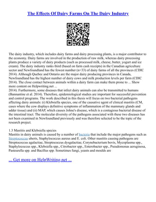 The Effects Of Dairy Farms On The Dairy Industry
The dairy industry, which includes dairy farms and dairy processing plants, is a major contributor to
the economy. Dairy farms are involved in the production of raw milk, whereas dairy processing
plants produce a variety of dairy products (such as processed milk, cheese, butter, yogurt and ice
cream). The dairy industry ranks third (based on farm cash receipts) in the Canadian agriculture
sector and Newfoundland has the fewest number (n=33) of dairy farms of all the provinces (CDIC
2014). Although Quebec and Ontario are the major dairy producing provinces in Canada,
Newfoundland has the highest number of dairy cows and milk production levels per farm (CDIC
2014). The close contact between animals within a dairy farm can make them prone to ... Show
more content on Helpwriting.net ...
2014). Furthermore, some diseases that infect dairy animals can also be transmitted to humans
(Bannantine et al. 2014). Therefore, epidemiological studies are important for successful prevention
and control programs. The work described in this thesis will focus on two bacterial pathogens
affecting dairy animals: (i) Klebsiella species, one of the causative agent of clinical mastitis (CM,
cases where the cow displays definitive symptoms of inflammation of the mammary glands and
udder tissue) and (ii) MAP, which causes Johne's disease, which is a contagious bacterial disease of
the intestinal tract. The molecular diversity of the pathogens associated with these two diseases has
not been examined in Newfoundland previously and was therefore selected to be the topic of the
research project.
1.3 Mastitis and Klebsiella species
Mastitis in dairy animals is caused by a number of bacteria that include the major pathogens such as
Streptococcus uberis, Staphylococcus aureus and E. coli. Other mastitis causing pathogens are
Streptococcus agalactiae, Streptococcus dysgalactiae, Corynebacterium bovis, Mycoplasma spp.,
Staphylococcus spp., Klebsiella spp., Citrobactor spp., Enterobacter spp., Pseudomonas aeruginosa,
Pasteurella spp. and Bacillus spp. Sometimes fungi, yeasts and moulds are
... Get more on HelpWriting.net ...
 