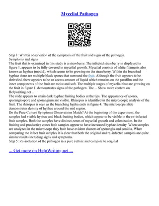 Mycelial Pathogen
Step 1: Written observation of the symptoms of the fruit and signs of the pathogen.
Symptoms and signs
The fruit that is examined in this study is a strawberry. The infected strawberry in displayed in
figure 1, appears to be fully covered in mycelial growth. Mycelial consists of white filaments also
known as hyphae (mould), which seems to be growing on the strawberry. Within the branched
hyphae there are multiple black spores that surround the fruit. Although the fruit appears to be
shriveled, there appears to be an access amount of liquid which remains on the parafilm and the
inner components of the fruit are moist and soft. The multiple stages of mycelial that are growing on
the fruit in figure 1, demonstrates signs of the pathogen. The ... Show more content on
Helpwriting.net ...
The slide appears to attain dark hyphae fruiting bodies at the tips. The appearance of spores,
sporangiospore and sporangium are visible. Rhizopus is identified in the microscopic analysis of the
fruit. The rhizopus is seen as the branching hypha ends in figure 4. The microscope slide
demonstrates density of hyphae around the mid region.
Do the Pure Culture Symptoms Observations Match? At the beginning of the experiment, the
samples had visible hyphae and black fruiting bodies, which appear to be visible in the re–infected
fruit samples. Both the samples have distinct zones of mycelial growth and colonization. In the
fruiting and productive zones both samples appear to have increased hyphae density. When samples
are analyzed in the microscope they both have evident clusters of sporangia and conidia. When
comparing the infect fruit samples it is clear that both the original and re–infected samples are quite
similar results including signs and symptoms.
Step 5: Re–isolation of the pathogen in a pure culture and compare to original
... Get more on HelpWriting.net ...
 