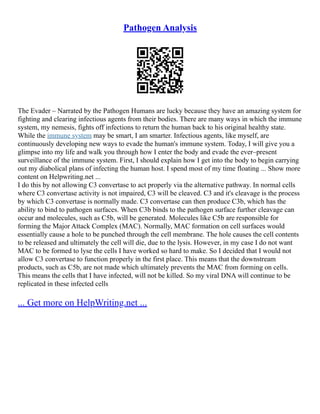 Pathogen Analysis
The Evader – Narrated by the Pathogen Humans are lucky because they have an amazing system for
fighting and clearing infectious agents from their bodies. There are many ways in which the immune
system, my nemesis, fights off infections to return the human back to his original healthy state.
While the immune system may be smart, I am smarter. Infectious agents, like myself, are
continuously developing new ways to evade the human's immune system. Today, I will give you a
glimpse into my life and walk you through how I enter the body and evade the ever–present
surveillance of the immune system. First, I should explain how I get into the body to begin carrying
out my diabolical plans of infecting the human host. I spend most of my time floating ... Show more
content on Helpwriting.net ...
I do this by not allowing C3 convertase to act properly via the alternative pathway. In normal cells
where C3 convertase activity is not impaired, C3 will be cleaved. C3 and it's cleavage is the process
by which C3 convertase is normally made. C3 convertase can then produce C3b, which has the
ability to bind to pathogen surfaces. When C3b binds to the pathogen surface further cleavage can
occur and molecules, such as C5b, will be generated. Molecules like C5b are responsible for
forming the Major Attack Complex (MAC). Normally, MAC formation on cell surfaces would
essentially cause a hole to be punched through the cell membrane. The hole causes the cell contents
to be released and ultimately the cell will die, due to the lysis. However, in my case I do not want
MAC to be formed to lyse the cells I have worked so hard to make. So I decided that I would not
allow C3 convertase to function properly in the first place. This means that the downstream
products, such as C5b, are not made which ultimately prevents the MAC from forming on cells.
This means the cells that I have infected, will not be killed. So my viral DNA will continue to be
replicated in these infected cells
... Get more on HelpWriting.net ...
 