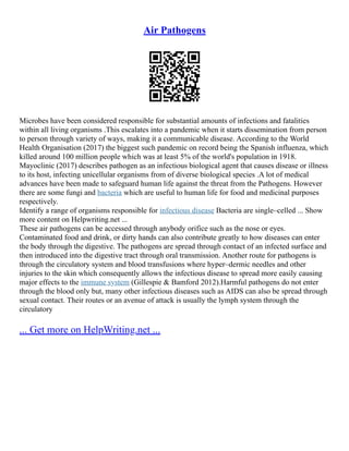 Air Pathogens
Microbes have been considered responsible for substantial amounts of infections and fatalities
within all living organisms .This escalates into a pandemic when it starts dissemination from person
to person through variety of ways, making it a communicable disease. According to the World
Health Organisation (2017) the biggest such pandemic on record being the Spanish influenza, which
killed around 100 million people which was at least 5% of the world's population in 1918.
Mayoclinic (2017) describes pathogen as an infectious biological agent that causes disease or illness
to its host, infecting unicellular organisms from of diverse biological species .A lot of medical
advances have been made to safeguard human life against the threat from the Pathogens. However
there are some fungi and bacteria which are useful to human life for food and medicinal purposes
respectively.
Identify a range of organisms responsible for infectious disease Bacteria are single–celled ... Show
more content on Helpwriting.net ...
These air pathogens can be accessed through anybody orifice such as the nose or eyes.
Contaminated food and drink, or dirty hands can also contribute greatly to how diseases can enter
the body through the digestive. The pathogens are spread through contact of an infected surface and
then introduced into the digestive tract through oral transmission. Another route for pathogens is
through the circulatory system and blood transfusions where hyper–dermic needles and other
injuries to the skin which consequently allows the infectious disease to spread more easily causing
major effects to the immune system (Gillespie & Bamford 2012).Harmful pathogens do not enter
through the blood only but, many other infectious diseases such as AIDS can also be spread through
sexual contact. Their routes or an avenue of attack is usually the lymph system through the
circulatory
... Get more on HelpWriting.net ...
 