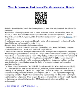 Water Is Convenient Environment For Microorganisms Growth
Water is convenient environment for microorganisms growth, some are pathogenic and other non–
pathogenic.
Bioindicators are living organisms such as plants, planktons, animals, and microbes, which are
utilized, to screen the health of the natural ecosystem in the environment (Trishala K. Parmar,
Deepak Rawtani and Y. K. Agrawal, 2016). Bio indicator organisms are algae, fungi, bacteria, larval
invertebrates,
Cyanobacteria, macro invertebrates, and fish play a vital role in water quality evaluation. [Natalia
Szczerbiñska and Ma³gorzata Ga³czyñska, 2015.]
(Bacteria play a vital role as Bio indicator organisms)
Previous studies indicate that water have many types of indicators; General (Process) indicator a
group of organisms that ... Show more content on Helpwriting.net ...
Current research on water pathogens is focused on some pathogenic bacteria (bacterial pathogens).
Waterborne pathogens and related diseases are a major public health concern worldwide, not only by
the morbidity and mortality that they cause, but by the high cost that represents their prevention and
treatment. These diseases are directly related to environmental (7, 2015) Proper assessment of
pathogens on water and water quality monitoring are key factors for decision–making regarding
water distribution systems' infrastructure, the choice of best water treatment and prevention
waterborne outbreaks.
The World Health Organization [World Health Organization (WHO). Water Sanitation and Health.
2015. Available online: http://www.who.int/water_sanitation_health/diseases (assessed on 17
February 2015)., Pandey, P.K.; Kass, P.H.; Soupir, M.L.; Biswas, S.; Singh, V.P. Contamination of
water resources by pathogenic bacteria. AMB Express 2014, 4, 51.] has reported that improving
water quality can reduce the global disease burden by approximately 4%. Thus, there is an urgent
need to undertake all possible efforts to reach this goal. if infection to the host is produced, depends
on factors such as minimal infectious dose (MID), pathogenicity, host susceptibility and
environmental
... Get more on HelpWriting.net ...
 