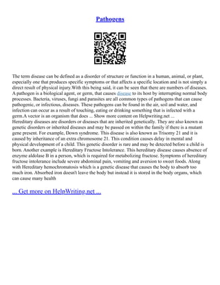 Pathogens
The term disease can be defined as a disorder of structure or function in a human, animal, or plant,
especially one that produces specific symptoms or that affects a specific location and is not simply a
direct result of physical injury.With this being said, it can be seen that there are numbers of diseases.
A pathogen is a biological agent, or germ, that causes disease to its host by interrupting normal body
processes. Bacteria, viruses, fungi and parasites are all common types of pathogens that can cause
pathogenic, or infectious, diseases. These pathogens can be found in the air, soil and water, and
infection can occur as a result of touching, eating or drinking something that is infected with a
germ.A vector is an organism that does ... Show more content on Helpwriting.net ...
Hereditary diseases are disorders or diseases that are inherited genetically. They are also known as
genetic disorders or inherited diseases and may be passed on within the family if there is a mutant
gene present. For example, Down syndrome. This disease is also known as Trisomy 21 and it is
caused by inheritance of an extra chromosome 21. This condition causes delay in mental and
physical development of a child. This genetic disorder is rare and may be detected before a child is
born. Another example is Hereditary Fructose Intolerance. This hereditary disease causes absence of
enzyme aldolase B in a person, which is required for metabolizing fructose. Symptoms of hereditary
fructose intolerance include severe abdominal pain, vomiting and aversion to sweet foods. Along
with Hereditary hemochromatosis which is a genetic disease that causes the body to absorb too
much iron. Absorbed iron doesn't leave the body but instead it is stored in the body organs, which
can cause many health
... Get more on HelpWriting.net ...
 