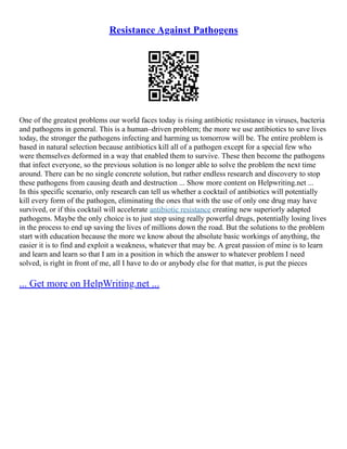 Resistance Against Pathogens
One of the greatest problems our world faces today is rising antibiotic resistance in viruses, bacteria
and pathogens in general. This is a human–driven problem; the more we use antibiotics to save lives
today, the stronger the pathogens infecting and harming us tomorrow will be. The entire problem is
based in natural selection because antibiotics kill all of a pathogen except for a special few who
were themselves deformed in a way that enabled them to survive. These then become the pathogens
that infect everyone, so the previous solution is no longer able to solve the problem the next time
around. There can be no single concrete solution, but rather endless research and discovery to stop
these pathogens from causing death and destruction ... Show more content on Helpwriting.net ...
In this specific scenario, only research can tell us whether a cocktail of antibiotics will potentially
kill every form of the pathogen, eliminating the ones that with the use of only one drug may have
survived, or if this cocktail will accelerate antibiotic resistance creating new superiorly adapted
pathogens. Maybe the only choice is to just stop using really powerful drugs, potentially losing lives
in the process to end up saving the lives of millions down the road. But the solutions to the problem
start with education because the more we know about the absolute basic workings of anything, the
easier it is to find and exploit a weakness, whatever that may be. A great passion of mine is to learn
and learn and learn so that I am in a position in which the answer to whatever problem I need
solved, is right in front of me, all I have to do or anybody else for that matter, is put the pieces
... Get more on HelpWriting.net ...
 