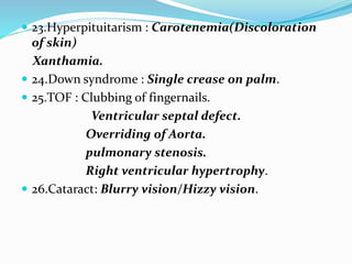  23.Hyperpituitarism : Carotenemia(Discoloration
of skin)
Xanthamia.
 24.Down syndrome : Single crease on palm.
 25.TOF : Clubbing of fingernails.
Ventricular septal defect.
Overriding of Aorta.
pulmonary stenosis.
Right ventricular hypertrophy.
 26.Cataract: Blurry vision/Hizzy vision.
 