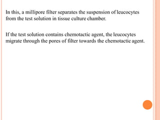 In this, a millipore filter separates the suspension of leucocytes
from the test solution in tissue culture chamber.
If the test solution contains chemotactic agent, the leucocytes
migrate through the pores of filter towards the chemotactic agent.
 