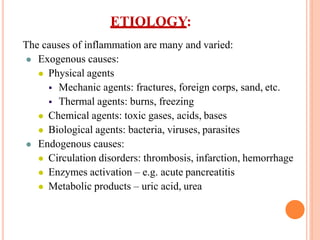 The causes of inflammation are many and varied:
 Exogenous causes:
 Physical agents
 Mechanic agents: fractures, foreign corps, sand, etc.
 Thermal agents: burns, freezing
 Chemical agents: toxic gases, acids, bases
 Biological agents: bacteria, viruses, parasites
 Endogenous causes:
 Circulation disorders: thrombosis, infarction, hemorrhage
 Enzymes activation – e.g. acute pancreatitis
 Metabolic products – uric acid, urea
ETIOLOGY:
 