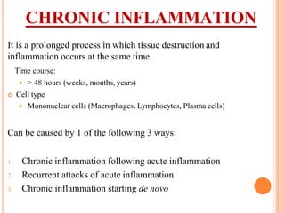 CHRONIC INFLAMMATION
It is a prolonged process in which tissue destruction and
inflammation occurs at the same time.
Time course:
 > 48 hours (weeks, months, years)
 Cell type
 Mononuclear cells (Macrophages, Lymphocytes, Plasma cells)
Can be caused by 1 of the following 3 ways:
1. Chronic inflammation following acute inflammation
2. Recurrent attacks of acute inflammation
3. Chronic inflammation starting de novo
 
