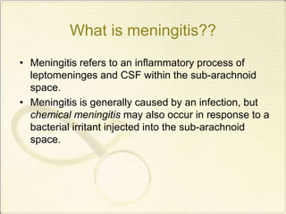 What is meningitis??
• Meningitis refers to an inflammatory process of
leptomeninges and CSF within the sub-arachnoid
space.
• Meningitis is generally caused by an infection, but
chemical meningitis may also occur in response to a
bacterial irritant injected into the sub-arachnoid
space.
 