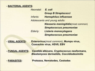 - BACTERIAL AGENTS:
Neonatal: E. coli
Group B Streptococci
Infants: Hemophilus influenzae
Adolescents and young adults:
Niesseria meningitidis(most common)
Streptococcus pneumoniae
Elderly: Listeria monocytogens
Streptococcus pneumoniae
- VIRAL AGENTS: Enterovirus(most common), Mumps virus,
Coxsackie virus, HSVII, EBV
- FUNGAL AGENTS: Candida albicans, Cryptococcus neoformans,
Blastomyces dermatidis, Coccidiodesimitis
- PARASITES: Protozoa, Nematodes, Cestodes
 