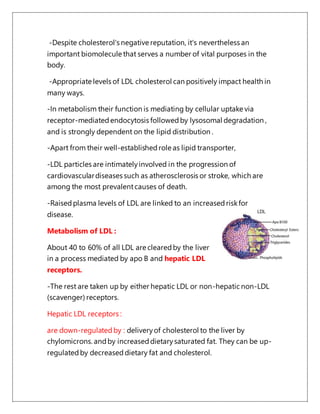 -Despite cholesterol's negative reputation, it's nevertheless an
important biomolecule that serves a number of vital purposes in the
body.
-Appropriate levels of LDL cholesterol can positively impact health in
many ways.
-In metabolism their function is mediating by cellular uptake via
receptor-mediatedendocytosis followedby lysosomal degradation ,
and is strongly dependent on the lipid distribution .
-Apart from their well-establishedrole as lipid transporter,
-LDL particles are intimatelyinvolved in the progression of
cardiovasculardiseases such as atherosclerosis or stroke, which are
among the most prevalentcauses of death.
-Raisedplasma levels of LDL are linked to an increasedriskfor
disease.
Metabolism of LDL :
About 40 to 60% of all LDL are clearedby the liver
in a process mediated by apo B and hepatic LDL
receptors.
-The rest are taken up by either hepatic LDL or non-hepatic non-LDL
(scavenger) receptors.
Hepatic LDL receptors :
are down-regulatedby : deliveryof cholesterol to the liver by
chylomicrons. andby increaseddietarysaturated fat. They can be up-
regulatedby decreaseddietary fat and cholesterol.
 