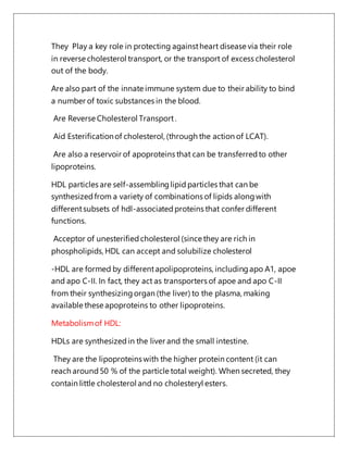 They Play a key role in protecting againstheart disease via their role
in reverse cholesterol transport, or the transport of excess cholesterol
out of the body.
Are also part of the innate immune system due to their ability to bind
a number of toxic substances in the blood.
Are Reverse Cholesterol Transport.
Aid Esterificationof cholesterol, (through the action of LCAT).
Are also a reservoir of apoproteins that can be transferredto other
lipoproteins.
HDL particles are self-assemblinglipid particles that can be
synthesizedfrom a variety of combinations of lipids alongwith
differentsubsets of hdl-associatedproteins that confer different
functions.
Acceptor of unesterifiedcholesterol (since they are rich in
phospholipids, HDL can accept and solubilize cholesterol
-HDL are formed by differentapolipoproteins, includingapo A1, apoe
and apo C-II. In fact, they act as transporters of apoe and apo C-II
from their synthesizingorgan (the liver) to the plasma, making
available these apoproteins to other lipoproteins.
Metabolismof HDL:
HDLs are synthesizedin the liver and the small intestine.
They are the lipoproteins with the higher protein content (it can
reach around50 % of the particle total weight). When secreted, they
contain little cholesterol and no cholesteryl esters.
 