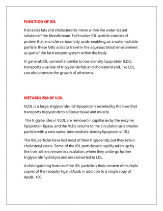 FUNCTION OF IDL
It enables fats and cholesterol to move within the water-based
solution of the bloodstream. Each native IDL particle consists of
protein that encircles various fatty acids, enabling, as a water-soluble
particle, these fatty acids to travel in the aqueous blood environment
as part of the fat transport system within the body.
In general, IDL, somewhat similar to low-densitylipoprotein (LDL),
transports a variety of triglyceride fats and cholesterol and, like LDL,
can also promote the growth of atheroma.
METABOLISM OF ILDL
VLDL is a large, triglyceride-rich lipoprotein secretedby the liver that
transports triglyceride to adipose tissue and muscle.
The triglycerides in VLDL are removed in capillaries by the enzyme
lipoprotein lipase, and the VLDL returns to the circulationas a smaller
particle with a new name, intermediate-densitylipoprotein (IDL).
The IDL particles have lost most of their triglyceride, but they retain
cholesteryl esters. Some of the IDL particles are rapidlytaken up by
the liver; others remain in circulation, where they undergo further
triglyceride hydrolysis andare converted to LDL.
A distinguishingfeature of the IDL particle is their content of multiple
copies of the receptor ligandApoE in addition to a single copy of
ApoB- 100.
 