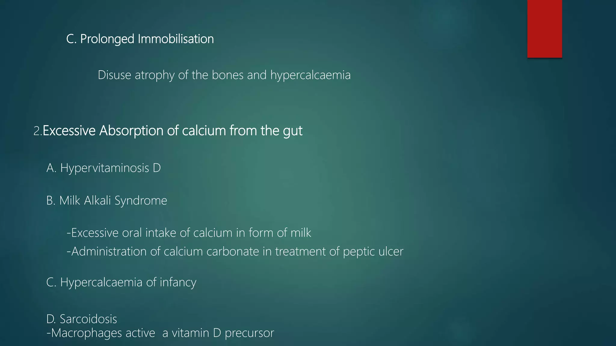 C. Prolonged Immobilisation
Disuse atrophy of the bones and hypercalcaemia
2.Excessive Absorption of calcium from the gut
A. Hypervitaminosis D
B. Milk Alkali Syndrome
-Excessive oral intake of calcium in form of milk
-Administration of calcium carbonate in treatment of peptic ulcer
C. Hypercalcaemia of infancy
D. Sarcoidosis
-Macrophages active a vitamin D precursor
 