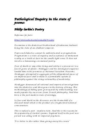 Pathological Enquiry in the state of
poems:

Philip larkin’s Poetry

Reference for facts:

http://www.echeat.com/essay.php?t=29562

Pessimism is the dialectical brotherhood of hedonism; hedonist
being the state of an ebullient emperor.

Depressed didactics cannot be authenticated as pragmatism.
Pragmatism is a state of enquiry and acceptance of immanent
reality as a truth at least in the candle light sense. It does not
involve a bemoaning ceremonial poetry.

Fear of death or any other being and entity is a precursor to a
fascist genre of affairs. Heidegger and his ontological enquiries
landed him in the premises of National Socialism (Nazism).
Heidegger attempted to aggregate all the dilapidated pieces of
an imperial past and to make it a formidable system of
philosophy against the rising rationality of modernity.

Heidegger denounced all rational and empirical investigations
into the dialectics and divergence in the history of being. This
methodology of hiding your graveyards by whitewashing was
made popular by successors from French philosophy. And thus
born is the post-modern state of ontology.

So fear and death in the discourse are the brainchild of a
diseased mind which is the product of a fragmented national
consciousness.

This is indeed a post – modern state. And this is the reason for
the popularity of Larkin’s poems. England itself in the post war
period was ailing with its imperial psychosis.

‘It is better to die rather than giving away the crown’
 