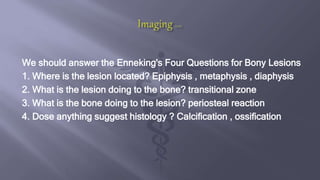 We should answer the Enneking's Four Questions for Bony Lesions
1. Where is the lesion located? Epiphysis , metaphysis , diaphysis
2. What is the lesion doing to the bone? transitional zone
3. What is the bone doing to the lesion? periosteal reaction
4. Dose anything suggest histology ? Calcification , ossification
 