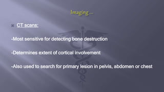  CT scans:
-Most sensitive for detecting bone destruction
-Determines extent of cortical involvement
-Also used to search for primary lesion in pelvis, abdomen or chest
 